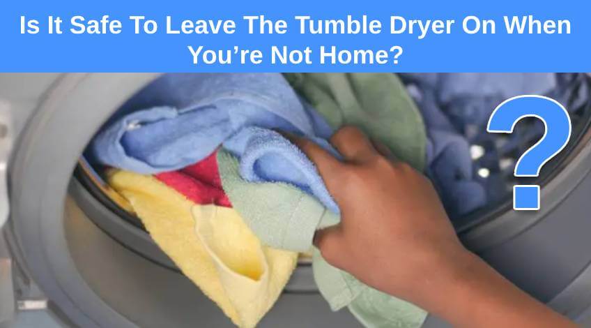 Is It Safe To Leave The Tumble Dryer On When You’re Not Home
